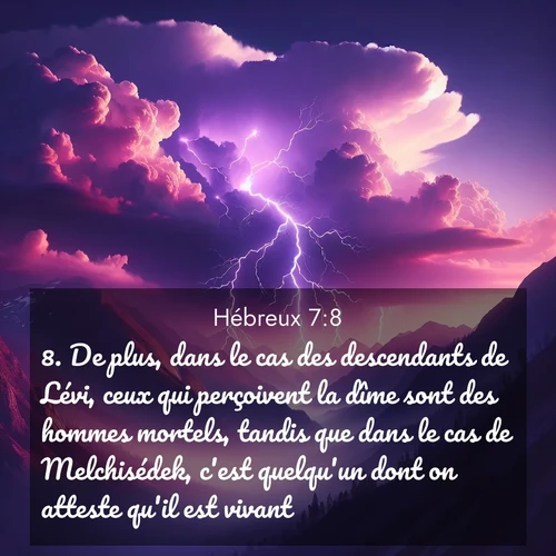 Segond21 Hébreux  ; image nature: image avec le verset biblique :De plus, dans le cas des descendants de Lévi, ceux qui perçoivent la dîme sont des hommes mortels, tandis que dans le cas de Melchisédek, c&#039;est quelqu&#039;un dont on atteste qu&#039;il est vivant. ;  ; 7:8