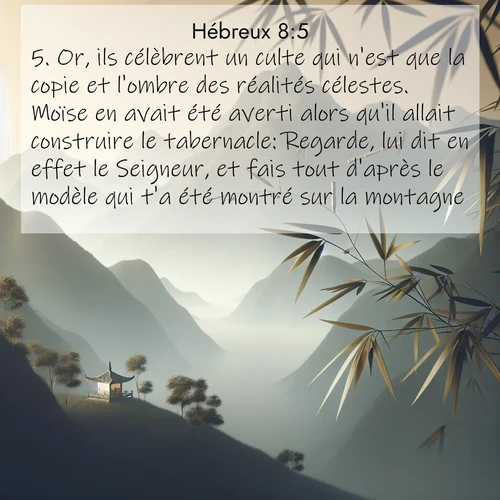 Segond21 Hébreux  ; image nature: image avec le verset biblique :Or, ils célèbrent un culte qui n&#039;est que la copie et l&#039;ombre des réalités célestes. Moïse en avait été averti alors qu&#039;il allait construire le tabernacle: Regarde, lui dit en effet le Seigneur, et fais tout d&#039;après le modèle qui t&#039;a été montré sur la montagne. ;  ; 8:5