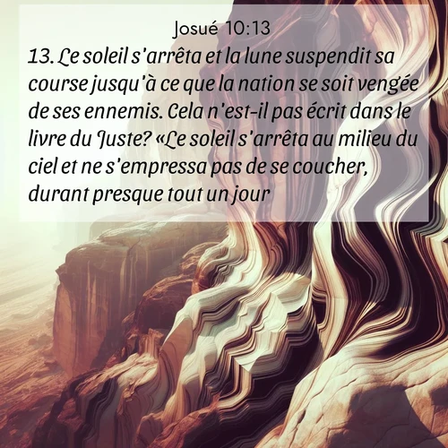 Segond21 Josué  ; image nature: image avec le verset biblique :Le soleil s&#039;arrêta et la lune suspendit sa course jusqu&#039;à ce que la nation se soit vengée de ses ennemis. Cela n&#039;est-il pas écrit dans le livre du Juste? «Le soleil s&#039;arrêta au milieu du ciel et ne s&#039;empressa pas de se coucher, durant presque tout un jour.» ;  ; 10:13