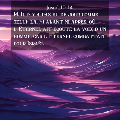 Segond21 Josué  ; image nature: image avec le verset biblique :Il n&#039;y a pas eu de jour comme celui-là, ni avant ni après, où l&#039;Eternel ait écouté la voix d&#039;un homme, car l&#039;Eternel combattait pour Israël. ;  ; 10:14