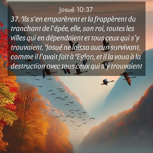 Segond21 Josué  ; image nature: image avec le verset biblique :Ils s&#039;en emparèrent et la frappèrent du tranchant de l&#039;épée, elle, son roi, toutes les villes qui en dépendaient et tous ceux qui s&#039;y trouvaient. Josué ne laissa aucun survivant, comme il l&#039;avait fait à Eglon, et il la voua à la destruction avec tous ceux qui s&#039;y trouvaient. ;  ; 10:37