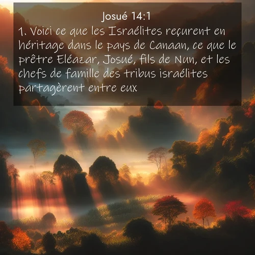Segond21 Josué  ; image nature: image avec le verset biblique :Voici ce que les Israélites reçurent en héritage dans le pays de Canaan, ce que le prêtre Eléazar, Josué, fils de Nun, et les chefs de famille des tribus israélites partagèrent entre eux. ;  ; 14:1