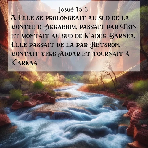 Segond21 Josué  ; image nature: image avec le verset biblique :Elle se prolongeait au sud de la montée d&#039;Akrabbim, passait par Tsin et montait au sud de Kadès-Barnéa. Elle passait de là par Hetsron, montait vers Addar et tournait à Karkaa. ;  ; 15:3