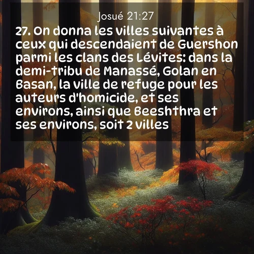 Segond21 Josué  ; image nature: image avec le verset biblique :On donna les villes suivantes à ceux qui descendaient de Guershon parmi les clans des Lévites: dans la demi-tribu de Manassé, Golan en Basan, la ville de refuge pour les auteurs d&#039;homicide, et ses environs, ainsi que Beeshthra et ses environs, soit 2 villes; ;  ; 21:27