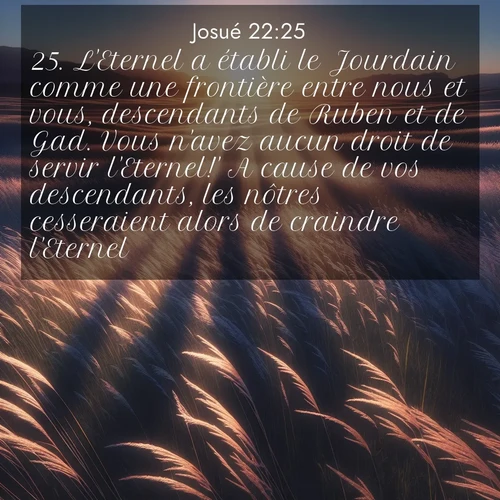 Segond21 Josué  ; image nature: image avec le verset biblique :L&#039;Eternel a établi le Jourdain comme une frontière entre nous et vous, descendants de Ruben et de Gad. Vous n&#039;avez aucun droit de servir l&#039;Eternel!&#039; A cause de vos descendants, les nôtres cesseraient alors de craindre l&#039;Eternel. ;  ; 22:25