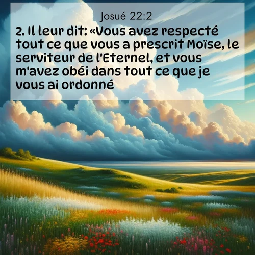 Segond21 Josué  ; image nature: image avec le verset biblique :Il leur dit: «Vous avez respecté tout ce que vous a prescrit Moïse, le serviteur de l&#039;Eternel, et vous m&#039;avez obéi dans tout ce que je vous ai ordonné. ;  ; 22:2