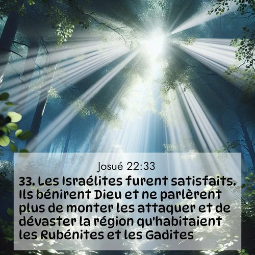 Segond21 Josué  ; image nature: image avec le verset biblique :Les Israélites furent satisfaits. Ils bénirent Dieu et ne parlèrent plus de monter les attaquer et de dévaster la région qu&#039;habitaient les Rubénites et les Gadites. ;  ; 22:33