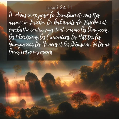 Segond21 Josué  ; image nature: image avec le verset biblique :»Vous avez passé le Jourdain et vous êtes arrivés à Jéricho. Les habitants de Jéricho ont combattu contre vous, tout comme les Amoréens, les Phéréziens, les Cananéens, les Hittites, les Guirgasiens, les Héviens et les Jébusiens. Je les ai livrés entre vos mains ;  ; 24:11