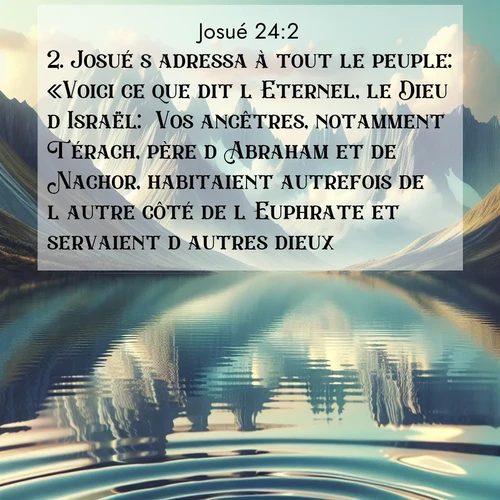 Segond21 Josué  ; image nature: image avec le verset biblique :Josué s&#039;adressa à tout le peuple: «Voici ce que dit l&#039;Eternel, le Dieu d&#039;Israël: &#039;Vos ancêtres, notamment Térach, père d&#039;Abraham et de Nachor, habitaient autrefois de l&#039;autre côté de l&#039;Euphrate et servaient d&#039;autres dieux. ;  ; 24:2