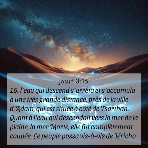 Segond21 Josué  ; image nature: image avec le verset biblique :l&#039;eau qui descend s&#039;arrêta et s&#039;accumula à une très grande distance, près de la ville d&#039;Adam, qui est située à côté de Tsarthan. Quant à l&#039;eau qui descendait vers la mer de la plaine, la mer Morte, elle fut complètement coupée. Le peuple passa vis-à-vis de Jéricho. ;  ; 3:16