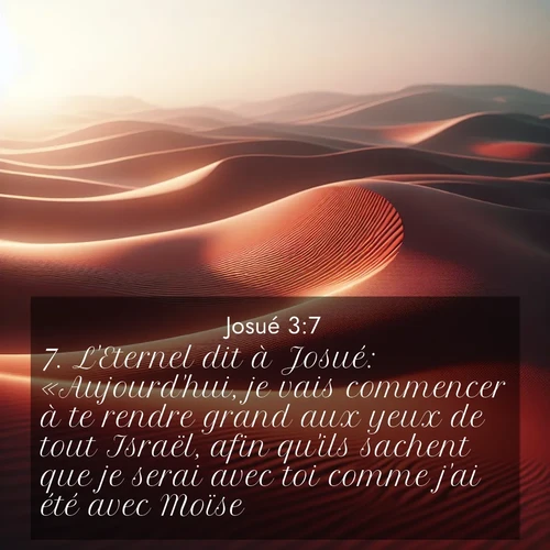Segond21 Josué  ; image nature: image avec le verset biblique :L&#039;Eternel dit à Josué: «Aujourd&#039;hui, je vais commencer à te rendre grand aux yeux de tout Israël, afin qu&#039;ils sachent que je serai avec toi comme j&#039;ai été avec Moïse. ;  ; 3:7
