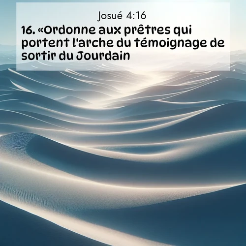 Segond21 Josué  ; image nature: image avec le verset biblique :«Ordonne aux prêtres qui portent l&#039;arche du témoignage de sortir du Jourdain.» ;  ; 4:16