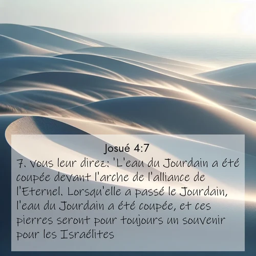 Segond21 Josué  ; image nature: image avec le verset biblique :vous leur direz: &#039;L&#039;eau du Jourdain a été coupée devant l&#039;arche de l&#039;alliance de l&#039;Eternel. Lorsqu&#039;elle a passé le Jourdain, l&#039;eau du Jourdain a été coupée, et ces pierres seront pour toujours un souvenir pour les Israélites.&#039;» ;  ; 4:7