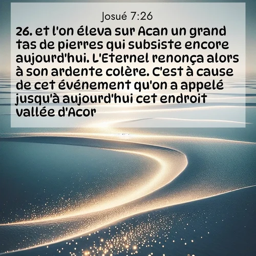 Segond21 Josué  ; image nature: image avec le verset biblique :et l&#039;on éleva sur Acan un grand tas de pierres qui subsiste encore aujourd&#039;hui. L&#039;Eternel renonça alors à son ardente colère. C&#039;est à cause de cet événement qu&#039;on a appelé jusqu&#039;à aujourd&#039;hui cet endroit vallée d&#039;Acor. ;  ; 7:26