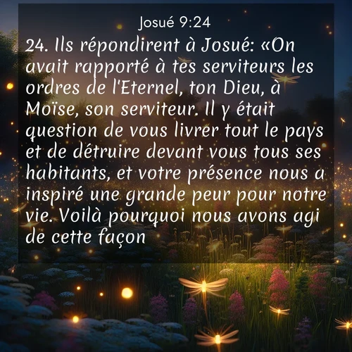 Segond21 Josué  ; image nature: image avec le verset biblique :Ils répondirent à Josué: «On avait rapporté à tes serviteurs les ordres de l&#039;Eternel, ton Dieu, à Moïse, son serviteur. Il y était question de vous livrer tout le pays et de détruire devant vous tous ses habitants, et votre présence nous a inspiré une grande peur pour notre vie. Voilà pourquoi nous avons agi de cette façon. ;  ; 9:24