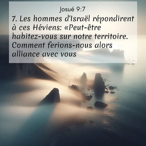 Segond21 Josué  ; image nature: image avec le verset biblique :Les hommes d&#039;Israël répondirent à ces Héviens: «Peut-être habitez-vous sur notre territoire. Comment ferions-nous alors alliance avec vous?» ;  ; 9:7