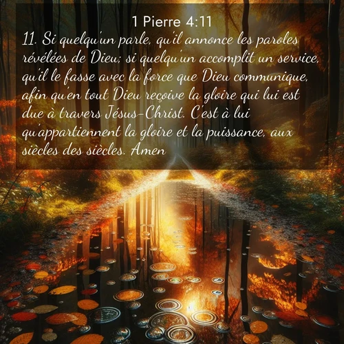 Segond21 1 Pierre  ; image nature: image avec le verset biblique :Si quelqu&#039;un parle, qu&#039;il annonce les paroles révélées de Dieu; si quelqu&#039;un accomplit un service, qu&#039;il le fasse avec la force que Dieu communique, afin qu&#039;en tout Dieu reçoive la gloire qui lui est due à travers Jésus-Christ. C&#039;est à lui qu&#039;appartiennent la gloire et la puissance, aux siècles des siècles. Amen! ;  ; 4:11