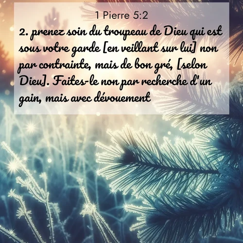 Segond21 1 Pierre  ; image nature: image avec le verset biblique :prenez soin du troupeau de Dieu qui est sous votre garde [en veillant sur lui] non par contrainte, mais de bon gré, [selon Dieu]. Faites-le non par recherche d&#039;un gain, mais avec dévouement, ;  ; 5:2