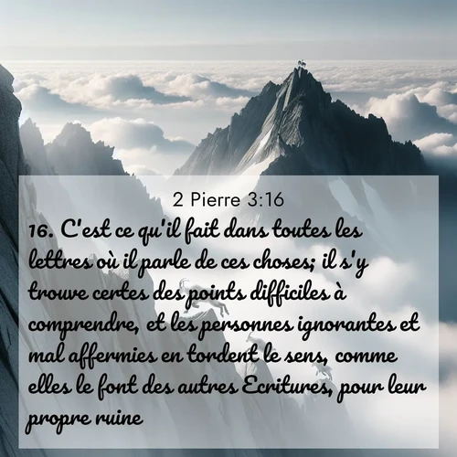 Segond21 2 Pierre  ; image nature: image avec le verset biblique :C&#039;est ce qu&#039;il fait dans toutes les lettres où il parle de ces choses; il s&#039;y trouve certes des points difficiles à comprendre, et les personnes ignorantes et mal affermies en tordent le sens, comme elles le font des autres Ecritures, pour leur propre ruine. ;  ; 3:16
