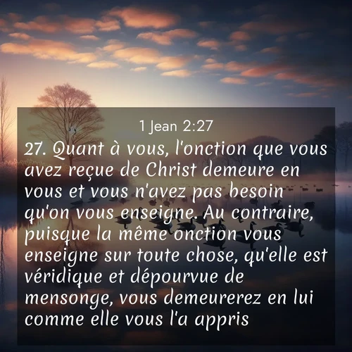 Segond21 1 Jean  ; image nature: image avec le verset biblique :Quant à vous, l&#039;onction que vous avez reçue de Christ demeure en vous et vous n&#039;avez pas besoin qu&#039;on vous enseigne. Au contraire, puisque la même onction vous enseigne sur toute chose, qu&#039;elle est véridique et dépourvue de mensonge, vous demeurerez en lui comme elle vous l&#039;a appris. ;  ; 2:27