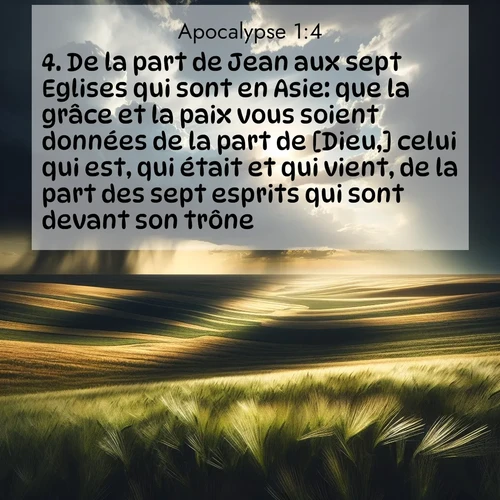 Segond21 Apocalypse  ; image nature: image avec le verset biblique :De la part de Jean aux sept Eglises qui sont en Asie: que la grâce et la paix vous soient données de la part de [Dieu,] celui qui est, qui était et qui vient, de la part des sept esprits qui sont devant son trône ;  ; 1:4
