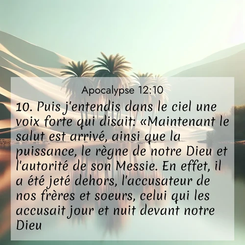 Segond21 Apocalypse  ; image nature: image avec le verset biblique :Puis j&#039;entendis dans le ciel une voix forte qui disait: «Maintenant le salut est arrivé, ainsi que la puissance, le règne de notre Dieu et l&#039;autorité de son Messie. En effet, il a été jeté dehors, l&#039;accusateur de nos frères et soeurs, celui qui les accusait jour et nuit devant notre Dieu. ;  ; 12:10