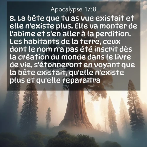 Segond21 Apocalypse  ; image nature: image avec le verset biblique :La bête que tu as vue existait et elle n&#039;existe plus. Elle va monter de l&#039;abîme et s&#039;en aller à la perdition. Les habitants de la terre, ceux dont le nom n&#039;a pas été inscrit dès la création du monde dans le livre de vie, s&#039;étonneront en voyant que la bête existait, qu&#039;elle n&#039;existe plus et qu&#039;elle reparaîtra. ;  ; 17:8