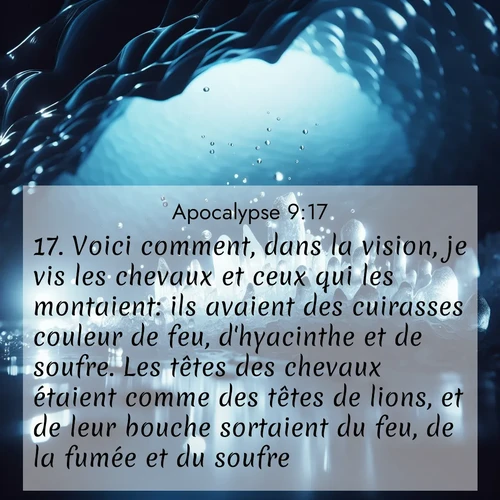 Segond21 Apocalypse  ; image nature: image avec le verset biblique :Voici comment, dans la vision, je vis les chevaux et ceux qui les montaient: ils avaient des cuirasses couleur de feu, d&#039;hyacinthe et de soufre. Les têtes des chevaux étaient comme des têtes de lions, et de leur bouche sortaient du feu, de la fumée et du soufre. ;  ; 9:17