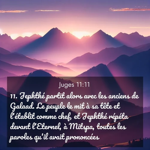 Segond21 Juges  ; image nature: image avec le verset biblique :Jephthé partit alors avec les anciens de Galaad. Le peuple le mit à sa tête et l&#039;établit comme chef, et Jephthé répéta devant l&#039;Eternel, à Mitspa, toutes les paroles qu&#039;il avait prononcées. ;  ; 11:11