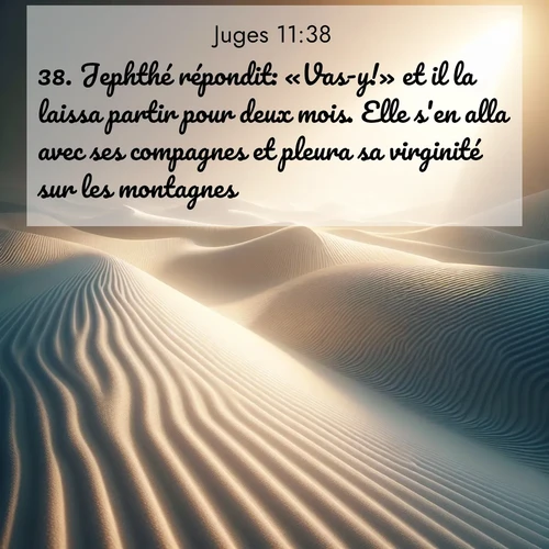 Segond21 Juges  ; image nature: image avec le verset biblique :Jephthé répondit: «Vas-y!» et il la laissa partir pour deux mois. Elle s&#039;en alla avec ses compagnes et pleura sa virginité sur les montagnes. ;  ; 11:38