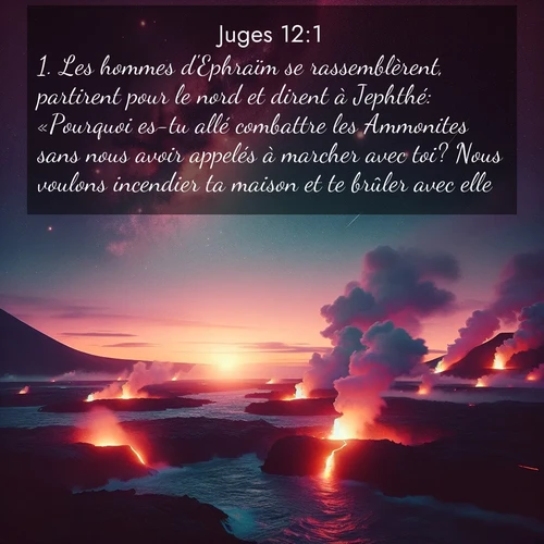 Segond21 Juges  ; image nature: image avec le verset biblique :Les hommes d&#039;Ephraïm se rassemblèrent, partirent pour le nord et dirent à Jephthé: «Pourquoi es-tu allé combattre les Ammonites sans nous avoir appelés à marcher avec toi? Nous voulons incendier ta maison et te brûler avec elle.» ;  ; 12:1