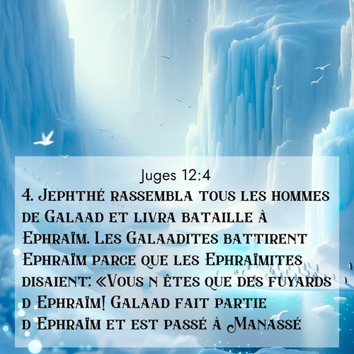 Segond21 Juges  ; image nature: image avec le verset biblique :Jephthé rassembla tous les hommes de Galaad et livra bataille à Ephraïm. Les Galaadites battirent Ephraïm parce que les Ephraïmites disaient: «Vous n&#039;êtes que des fuyards d&#039;Ephraïm! Galaad fait partie d&#039;Ephraïm et est passé à Manassé!» ;  ; 12:4