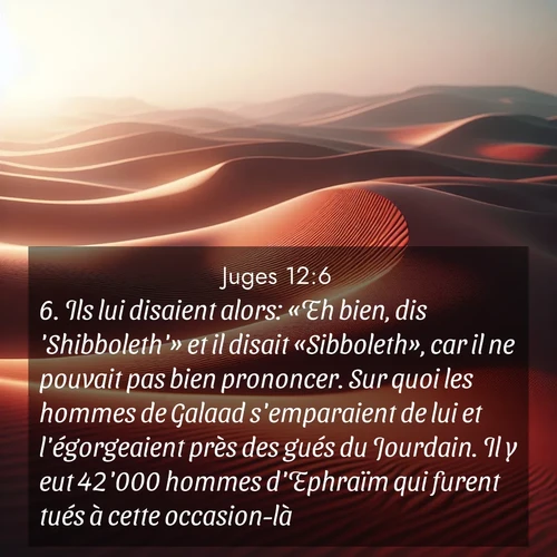 Segond21 Juges  ; image nature: image avec le verset biblique :Ils lui disaient alors: «Eh bien, dis &#039;Shibboleth&#039;» et il disait «Sibboleth», car il ne pouvait pas bien prononcer. Sur quoi les hommes de Galaad s&#039;emparaient de lui et l&#039;égorgeaient près des gués du Jourdain. Il y eut 42&#039;000 hommes d&#039;Ephraïm qui furent tués à cette occasion-là. ;  ; 12:6