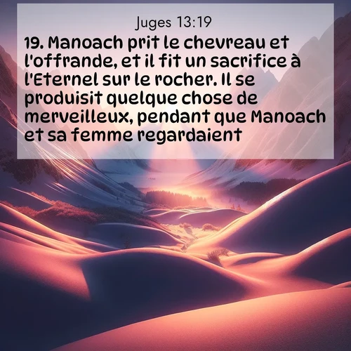 Segond21 Juges  ; image nature: image avec le verset biblique :Manoach prit le chevreau et l&#039;offrande, et il fit un sacrifice à l&#039;Eternel sur le rocher. Il se produisit quelque chose de merveilleux, pendant que Manoach et sa femme regardaient: ;  ; 13:19