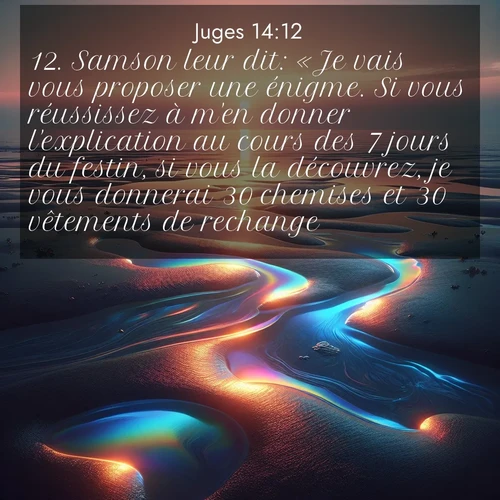 Segond21 Juges  ; image nature: image avec le verset biblique :Samson leur dit: «Je vais vous proposer une énigme. Si vous réussissez à m&#039;en donner l&#039;explication au cours des 7 jours du festin, si vous la découvrez, je vous donnerai 30 chemises et 30 vêtements de rechange. ;  ; 14:12
