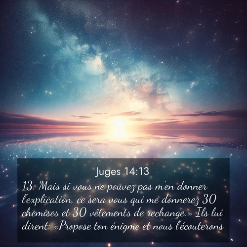 Segond21 Juges  ; image nature: image avec le verset biblique :Mais si vous ne pouvez pas m&#039;en donner l&#039;explication, ce sera vous qui me donnerez 30 chemises et 30 vêtements de rechange.» Ils lui dirent: «Propose ton énigme et nous l&#039;écouterons.» ;  ; 14:13