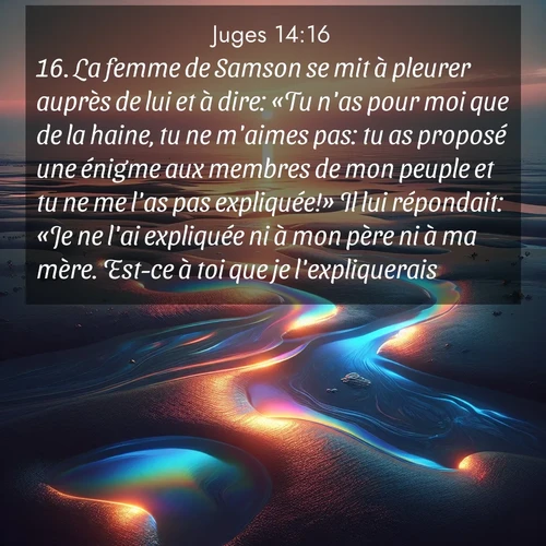 Segond21 Juges  ; image nature: image avec le verset biblique :La femme de Samson se mit à pleurer auprès de lui et à dire: «Tu n&#039;as pour moi que de la haine, tu ne m&#039;aimes pas: tu as proposé une énigme aux membres de mon peuple et tu ne me l&#039;as pas expliquée!» Il lui répondait: «Je ne l&#039;ai expliquée ni à mon père ni à ma mère. Est-ce à toi que je l&#039;expliquerais?» ;  ; 14:16