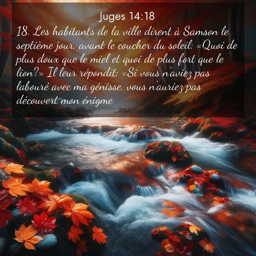 Segond21 Juges  ; image nature: image avec le verset biblique :Les habitants de la ville dirent à Samson le septième jour, avant le coucher du soleil: «Quoi de plus doux que le miel et quoi de plus fort que le lion?» Il leur répondit: «Si vous n&#039;aviez pas labouré avec ma génisse, vous n&#039;auriez pas découvert mon énigme.» ;  ; 14:18