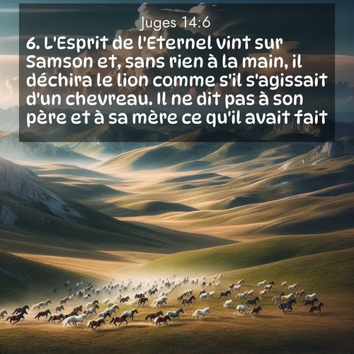 Segond21 Juges  ; image nature: image avec le verset biblique :L&#039;Esprit de l&#039;Eternel vint sur Samson et, sans rien à la main, il déchira le lion comme s&#039;il s&#039;agissait d&#039;un chevreau. Il ne dit pas à son père et à sa mère ce qu&#039;il avait fait. ;  ; 14:6