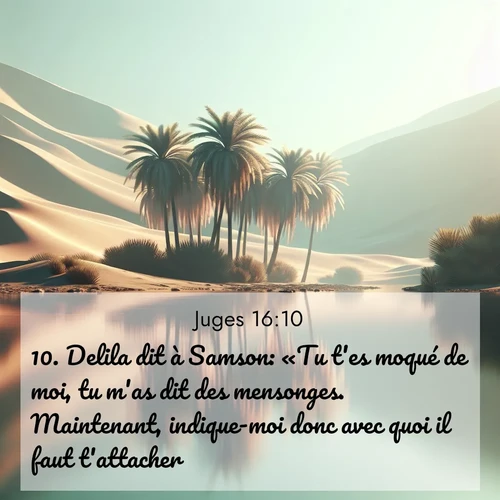 Segond21 Juges  ; image nature: image avec le verset biblique :Delila dit à Samson: «Tu t&#039;es moqué de moi, tu m&#039;as dit des mensonges. Maintenant, indique-moi donc avec quoi il faut t&#039;attacher.» ;  ; 16:10