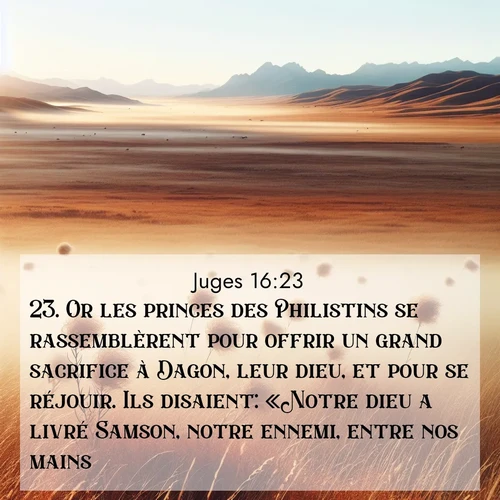 Segond21 Juges  ; image nature: image avec le verset biblique :Or les princes des Philistins se rassemblèrent pour offrir un grand sacrifice à Dagon, leur dieu, et pour se réjouir. Ils disaient: «Notre dieu a livré Samson, notre ennemi, entre nos mains.» ;  ; 16:23