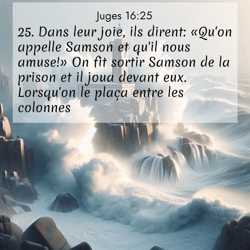 Segond21 Juges  ; image nature: image avec le verset biblique :Dans leur joie, ils dirent: «Qu&#039;on appelle Samson et qu&#039;il nous amuse!» On fit sortir Samson de la prison et il joua devant eux. Lorsqu&#039;on le plaça entre les colonnes, ;  ; 16:25