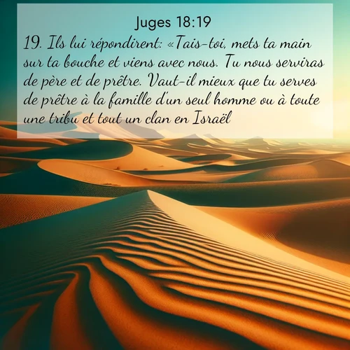 Segond21 Juges  ; image nature: image avec le verset biblique :Ils lui répondirent: «Tais-toi, mets ta main sur ta bouche et viens avec nous. Tu nous serviras de père et de prêtre. Vaut-il mieux que tu serves de prêtre à la famille d&#039;un seul homme ou à toute une tribu et tout un clan en Israël?» ;  ; 18:19