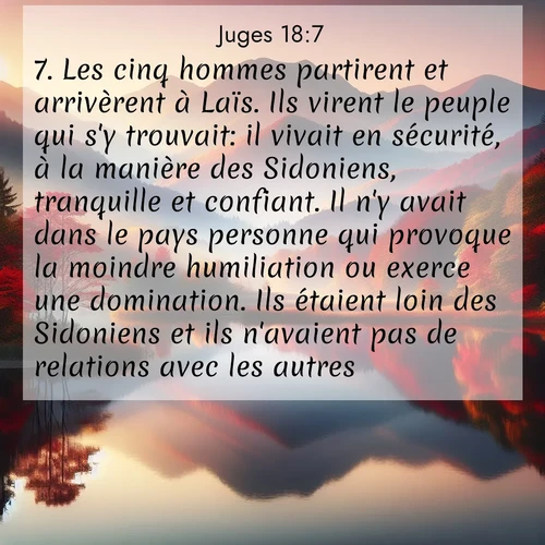 Segond21 Juges  ; image nature: image avec le verset biblique :Les cinq hommes partirent et arrivèrent à Laïs. Ils virent le peuple qui s&#039;y trouvait: il vivait en sécurité, à la manière des Sidoniens, tranquille et confiant. Il n&#039;y avait dans le pays personne qui provoque la moindre humiliation ou exerce une domination. Ils étaient loin des Sidoniens et ils n&#039;avaient pas de relations avec les autres. ;  ; 18:7