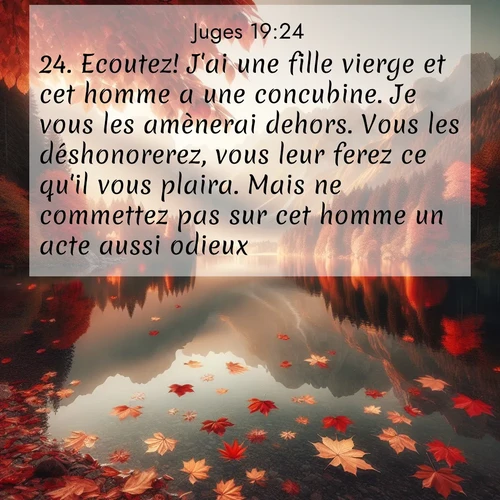 Segond21 Juges  ; image nature: image avec le verset biblique :Ecoutez! J&#039;ai une fille vierge et cet homme a une concubine. Je vous les amènerai dehors. Vous les déshonorerez, vous leur ferez ce qu&#039;il vous plaira. Mais ne commettez pas sur cet homme un acte aussi odieux.» ;  ; 19:24