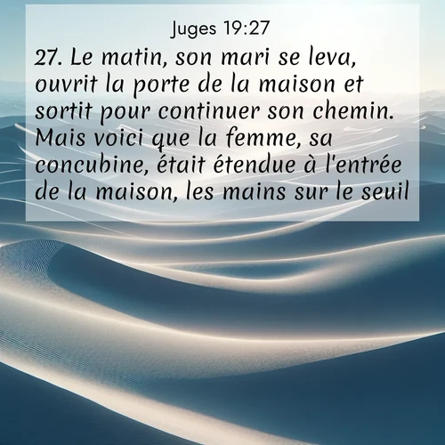 Segond21 Juges  ; image nature: image avec le verset biblique :Le matin, son mari se leva, ouvrit la porte de la maison et sortit pour continuer son chemin. Mais voici que la femme, sa concubine, était étendue à l&#039;entrée de la maison, les mains sur le seuil. ;  ; 19:27