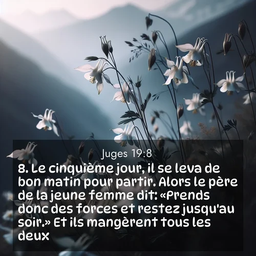 Segond21 Juges  ; image nature: image avec le verset biblique :Le cinquième jour, il se leva de bon matin pour partir. Alors le père de la jeune femme dit: «Prends donc des forces et restez jusqu&#039;au soir.» Et ils mangèrent tous les deux. ;  ; 19:8