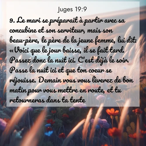 Segond21 Juges  ; image nature: image avec le verset biblique :Le mari se préparait à partir avec sa concubine et son serviteur, mais son beau-père, le père de la jeune femme, lui dit: «Voici que le jour baisse, il se fait tard. Passez donc la nuit ici. C&#039;est déjà le soir. Passe la nuit ici et que ton coeur se réjouisse. Demain vous vous lèverez de bon matin pour vous mettre en route, et tu retourneras dans ta tente.» ;  ; 19:9