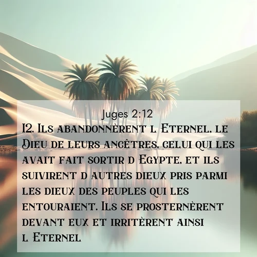 Segond21 Juges  ; image nature: image avec le verset biblique :Ils abandonnèrent l&#039;Eternel, le Dieu de leurs ancêtres, celui qui les avait fait sortir d&#039;Egypte, et ils suivirent d&#039;autres dieux pris parmi les dieux des peuples qui les entouraient. Ils se prosternèrent devant eux et irritèrent ainsi l&#039;Eternel. ;  ; 2:12
