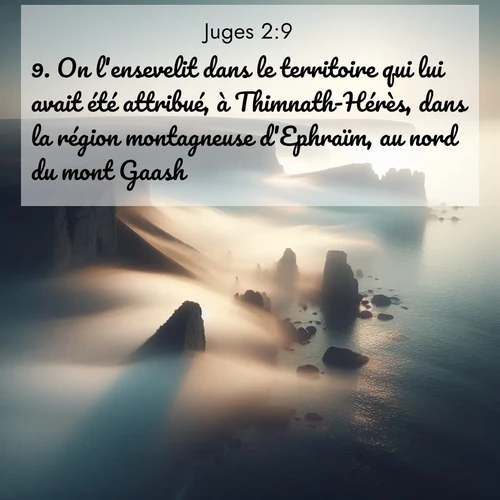 Segond21 Juges  ; image nature: image avec le verset biblique :On l&#039;ensevelit dans le territoire qui lui avait été attribué, à Thimnath-Hérès, dans la région montagneuse d&#039;Ephraïm, au nord du mont Gaash. ;  ; 2:9